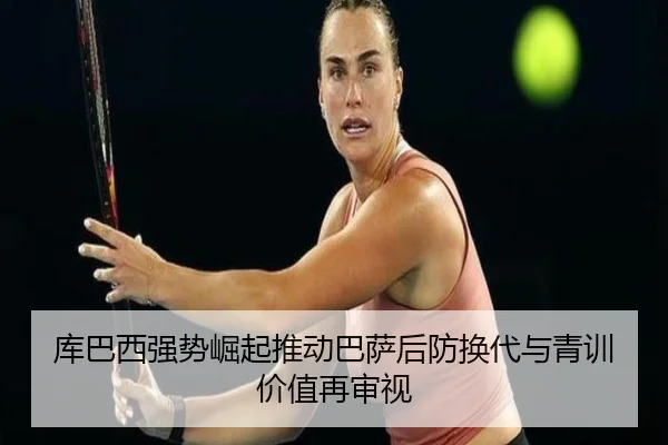库巴西强势崛起推动巴萨后防换代与青训价值再审视