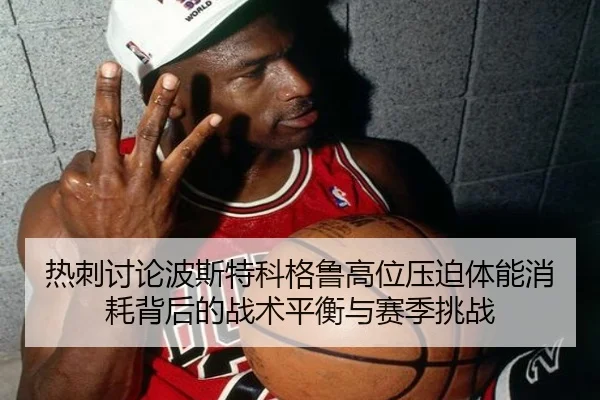热刺讨论波斯特科格鲁高位压迫体能消耗背后的战术平衡与赛季挑战