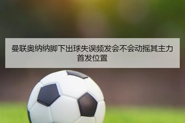 曼联奥纳纳脚下出球失误频发会不会动摇其主力首发位置